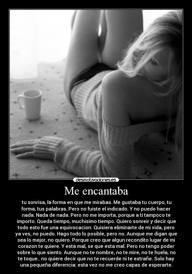 Me encantaba - tu sonrisa, la forma en que me mirabas. Me gustaba tu cuerpo, tu
forma, tus palabras. Pero no fuiste el indicado. Y no puedo hacer
nada. Nada de nada. Pero no me importa, porque a ti tampoco te
importo. Queda tiempo, muchisimo tiempo. Quiero sonreir y decir que
todo esto fue una equivocacion. Quisiera eliminarte de mi vida, pero
ya ves, no puedo. Hago todo lo posible, pero no. Aunque me digan que
sea lo mejor, no quiero. Porque creo que algun recondito lugar de mi
corazon te quiere. Y esta mal, se que esta mal. Pero no tengo poder
sobre lo que siento. Aunque no te nombre, no te mire, no te huela, no
te toque.. no quiere decir que no te recuerde ni te extrañe. Solo hay
una pequeña diferencia: esta vez no me creo capas de esperarte.