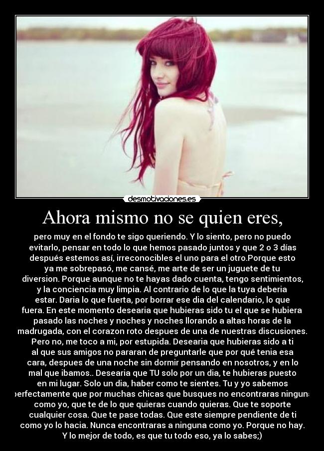 Ahora mismo no se quien eres, - pero muy en el fondo te sigo queriendo. Y lo siento, pero no puedo
evitarlo, pensar en todo lo que hemos pasado juntos y que 2 o 3 días
después estemos así, irreconocibles el uno para el otro.Porque esto
ya me sobrepasó, me cansé, me arte de ser un juguete de tu
diversion. Porque aunque no te hayas dado cuenta, tengo sentimientos,
y la conciencia muy limpia. Al contrario de lo que la tuya deberia
estar. Daria lo que fuerta, por borrar ese dia del calendario, lo que
fuera. En este momento desearia que hubieras sido tu el que se hubiera
pasado las noches y noches y noches llorando a altas horas de la
madrugada, con el corazon roto despues de una de nuestras discusiones.
Pero no, me toco a mi, por estupida. Desearia que hubieras sido a ti
al que sus amigos no pararan de preguntarle que por qué tenia esa
cara, despues de una noche sin dormir pensando en nosotros, y en lo
mal que ibamos.. Desearia que TU solo por un dia, te hubieras puesto
en mi lugar. Solo un dia, haber como te sientes. Tu y yo sabemos
perfectamente que por muchas chicas que busques no encontraras ninguna
como yo, que te de lo que quieras cuando quieras. Que te soporte
cualquier cosa. Que te pase todas. Que este siempre pendiente de ti
como yo lo hacia. Nunca encontraras a ninguna como yo. Porque no hay.
Y lo mejor de todo, es que tu todo eso, ya lo sabes;)