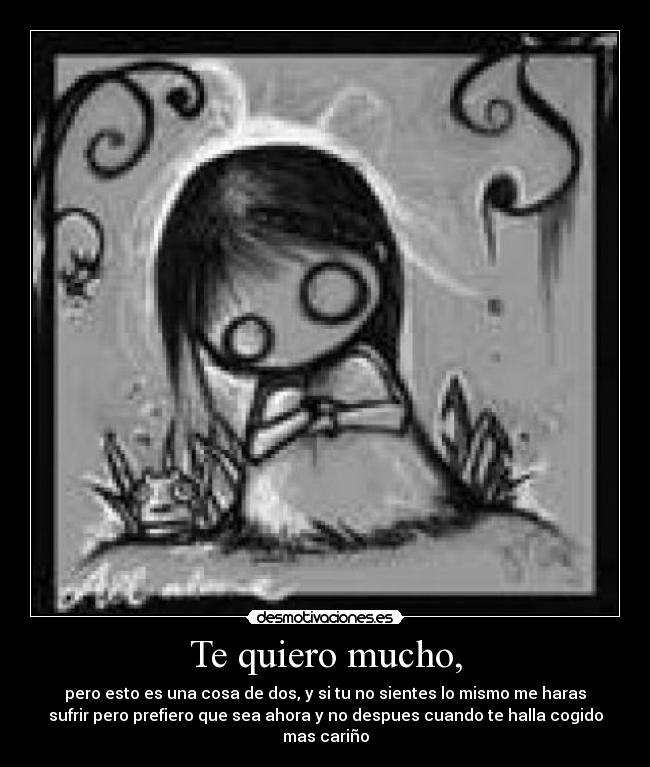 Te quiero mucho, - pero esto es una cosa de dos, y si tu no sientes lo mismo me haras
sufrir pero prefiero que sea ahora y no despues cuando te halla cogido
mas cariño