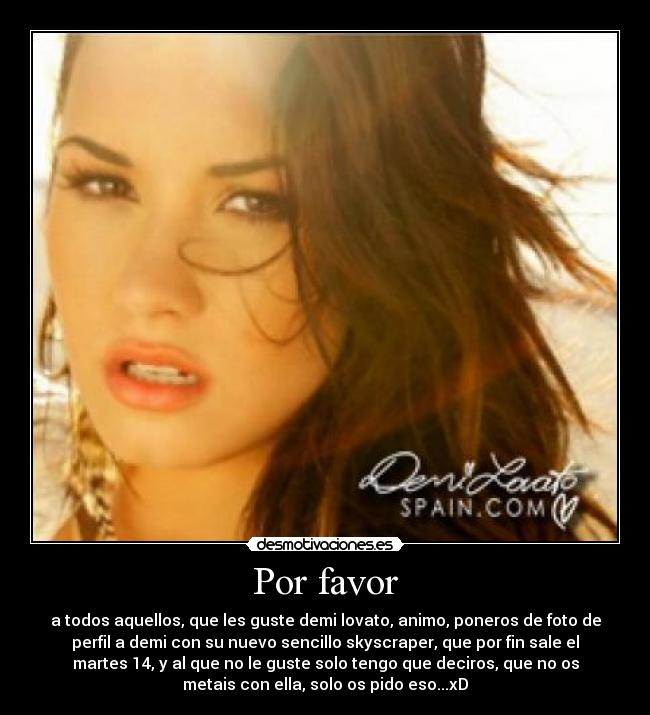 Por favor - a todos aquellos, que les guste demi lovato, animo, poneros de foto de
perfil a demi con su nuevo sencillo skyscraper, que por fin sale el
martes 14, y al que no le guste solo tengo que deciros, que no os
metais con ella, solo os pido eso...xD