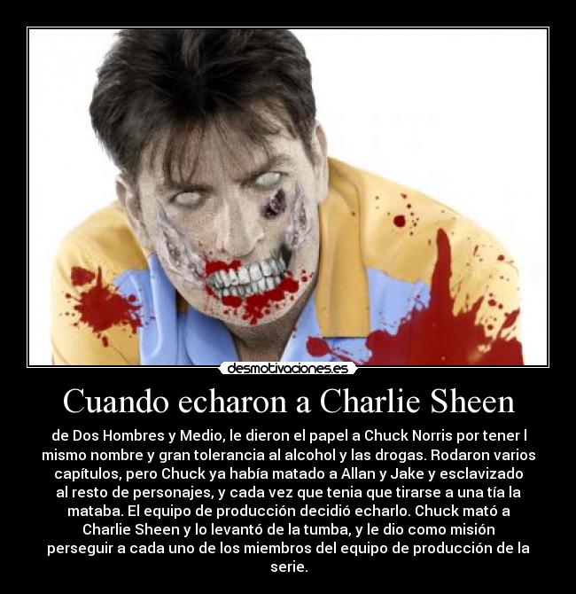 Cuando echaron a Charlie Sheen - de Dos Hombres y Medio, le dieron el papel a Chuck Norris por tener l
mismo nombre y gran tolerancia al alcohol y las drogas. Rodaron varios
capítulos, pero Chuck ya había matado a Allan y Jake y esclavizado
al resto de personajes, y cada vez que tenia que tirarse a una tía la
mataba. El equipo de producción decidió echarlo. Chuck mató a
Charlie Sheen y lo levantó de la tumba, y le dio como misión
perseguir a cada uno de los miembros del equipo de producción de la
serie.