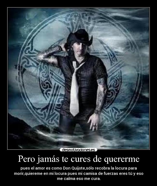 Pero jamás te cures de quererme - pues el amor es como Don Quijote,sólo recobra la locura para
morir,quiereme en mi locura pues mi camisa de fuerzas eres tú y eso
me calma eso me cura.