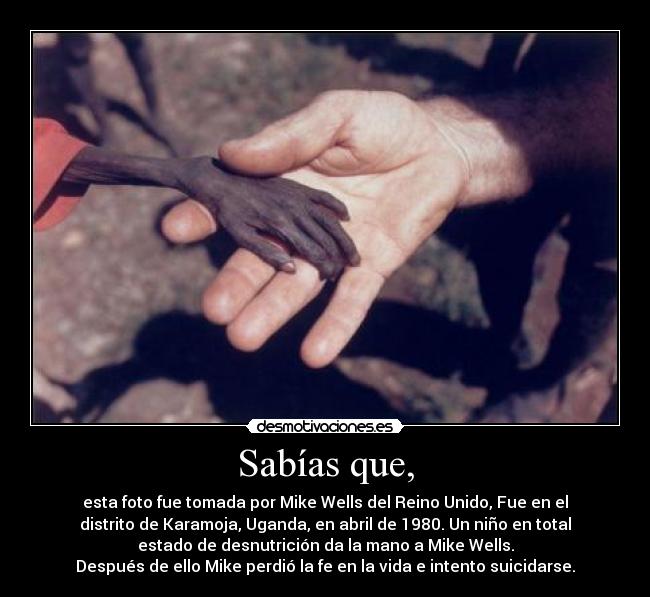 Sabías que, - esta foto fue tomada por Mike Wells del Reino Unido, Fue en el
distrito de Karamoja, Uganda, en abril de 1980. Un niño en total
estado de desnutrición da la mano a Mike Wells.
Después de ello Mike perdió la fe en la vida e intento suicidarse.