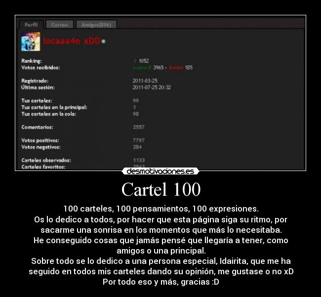 Cartel 100 - 100 carteles, 100 pensamientos, 100 expresiones.
Os lo dedico a todos, por hacer que esta página siga su ritmo, por
sacarme una sonrisa en los momentos que más lo necesitaba.
He conseguido cosas que jamás pensé que llegaría a tener, como
amigos o una principal.
Sobre todo se lo dedico a una persona especial, Idairita, que me ha
seguido en todos mis carteles dando su opinión, me gustase o no xD
Por todo eso y más, gracias :D