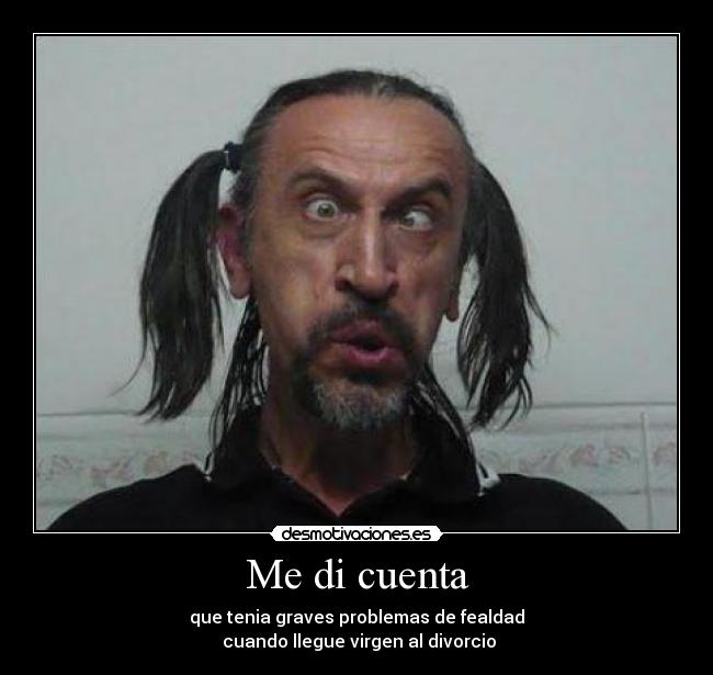 Me di cuenta - que tenia graves problemas de fealdad
cuando llegue virgen al divorcio