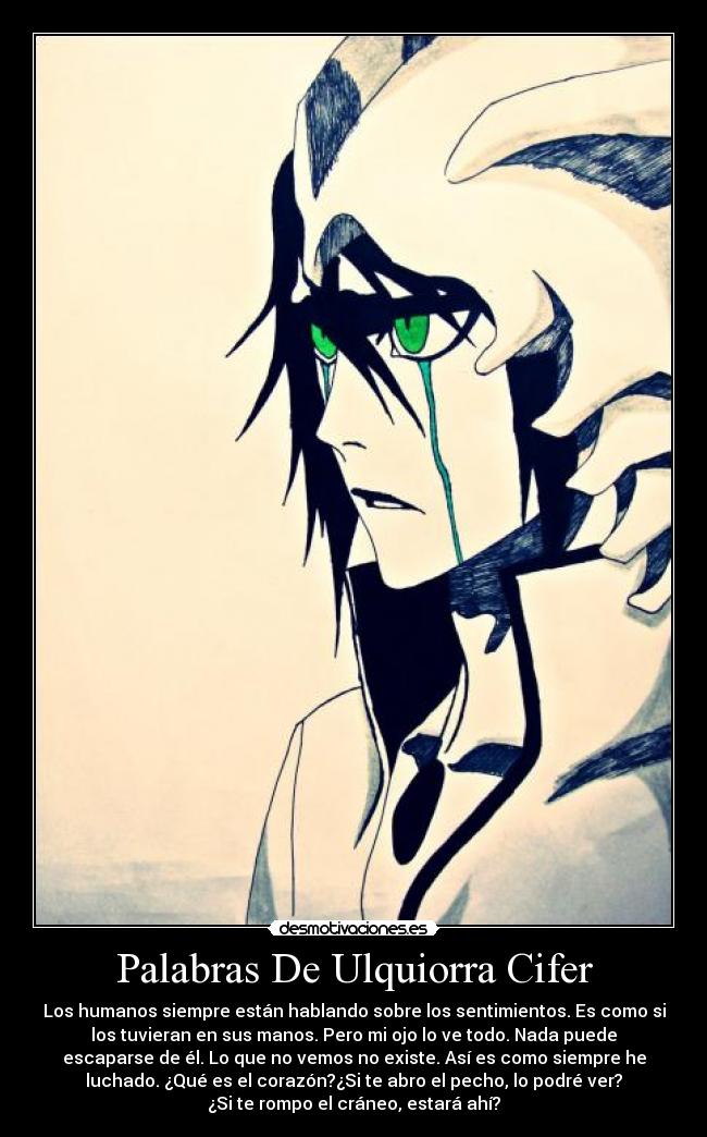 Palabras De Ulquiorra Cifer - Los humanos siempre están hablando sobre los sentimientos. Es como si
los tuvieran en sus manos. Pero mi ojo lo ve todo. Nada puede
escaparse de él. Lo que no vemos no existe. Así es como siempre he
luchado. ¿Qué es el corazón?¿Si te abro el pecho, lo podré ver?
¿Si te rompo el cráneo, estará ahí?