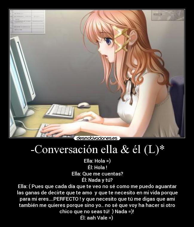 -Conversación ella & él (L)* - Ella: Hola =)
Él: Hola !
Ella: Que me cuentas?
Él: Nada y tú?
Ella: ( Pues que cada día que te veo no sé como me puedo aguantar
las ganas de decirte que te amo y que te necesito en mi vida porque
para mi eres....PERFECTO ! y que necesito que tú me digas que ami
también me quieres porque sino yo.. no sé que voy ha hacer si otro
chico que no seas tú! ) Nada =)!
Él: aah Vale =)