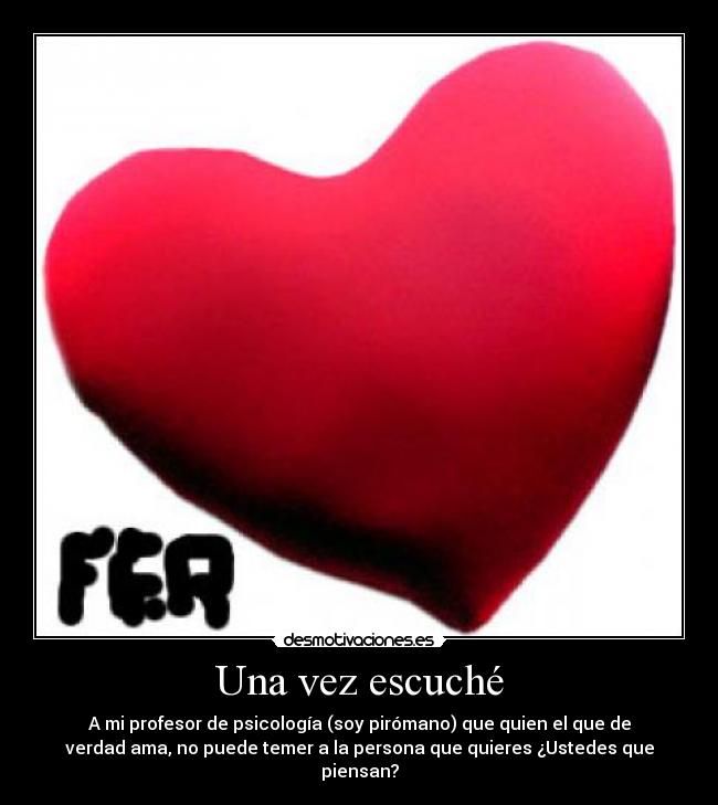 Una vez escuché - A mi profesor de psicología (soy pirómano) que quien el que de
verdad ama, no puede temer a la persona que quieres ¿Ustedes que
piensan?