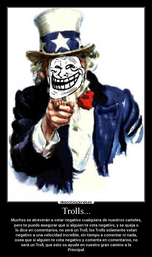 Trolls... - Muchos se atreverán a votar negativo cualquiera de nuestros carteles,
pero te puedo asegurar que si alguien te vota negativo, y se queja o
lo dice en comentarios, no será un Troll, los Trolls solamente votan
negativo a una velocidad increíble, sin tiempo a comentar ni nada,
osea que si alguien te vota negativo y comenta en comentarios, no
será un Troll, que esto os ayude en vuestro gran camino a la
Principal.