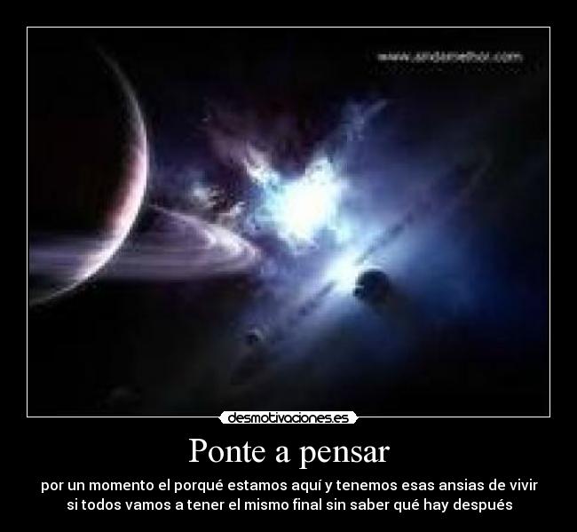 Ponte a pensar - por un momento el porqué estamos aquí y tenemos esas ansias de vivir
si todos vamos a tener el mismo final sin saber qué hay después