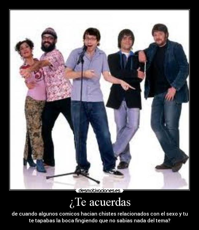 ¿Te acuerdas - de cuando algunos comicos hacian chistes relacionados con el sexo y tu
te tapabas la boca fingiendo que no sabias nada del tema?