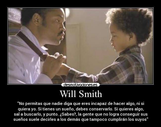 Will Smith - No permitas que nadie diga que eres incapaz de hacer algo, ni si
quiera yo. Si tienes un sueño, debes conservarlo. Si quieres algo,
sal a buscarlo, y punto. ¿Sabes?, la gente que no logra conseguir sus
sueños suele decirles a los demás que tampoco cumplirán los suyos