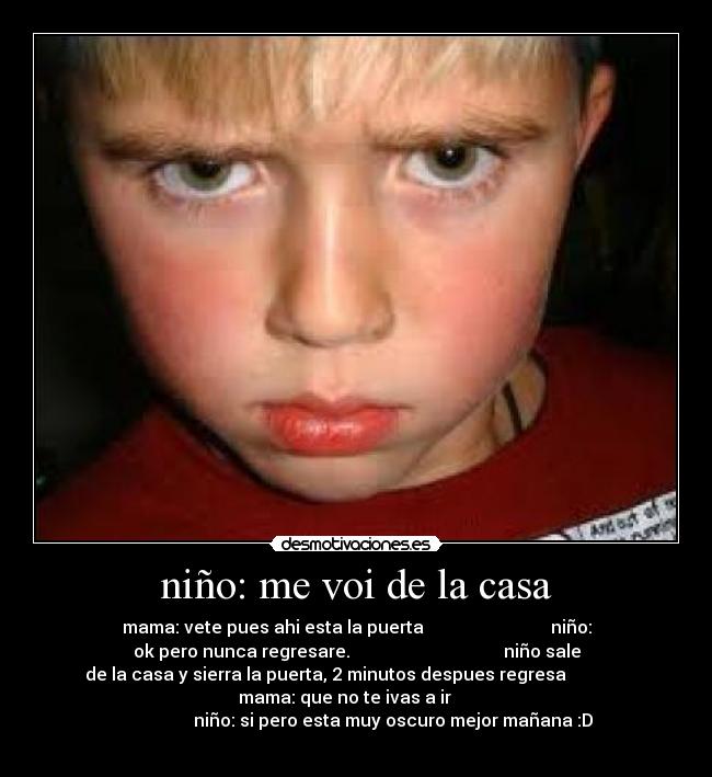 niño: me voi de la casa - mama: vete pues ahi esta la puerta niño:
ok pero nunca regresare. niño sale
de la casa y sierra la puerta, 2 minutos despues regresa
mama: que no te ivas a ir
niño: si pero esta muy oscuro mejor mañana :D