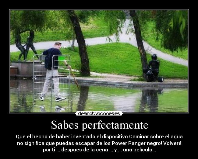 Sabes perfectamente - Que el hecho de haber inventado el dispositivo Caminar sobre el agua
no significa que puedas escapar de los Power Ranger negro! Volveré
por ti ... después de la cena ... y ... una película...