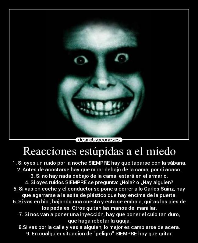 Reacciones estúpidas a el miedo - 1. Si oyes un ruido por la noche SIEMPRE hay que taparse con la sábana.
2. Antes de acostarse hay que mirar debajo de la cama, por si acaso.
3. Si no hay nada debajo de la cama, estará en el armario.
4. Si oyes ruidos SIEMPRE se pregunta: ¿Hola? o ¿Hay alguien?
5. Si vas en coche y el conductor se pone a correr a lo Carlos Sainz, hay
que agarrarse a la asita de plástico que hay encima de la puerta.
6. Si vas en bici, bajando una cuesta y ésta se embala, quitas los pies de
los pedales. Otros quitan las manos del manillar.
7. Si nos van a poner una inyección, hay que poner el culo tan duro,
que haga rebotar la aguja.
8.Si vas por la calle y ves a alguien, lo mejor es cambiarse de acera.
9. En cualquier situación de peligro SIEMPRE hay que gritar.