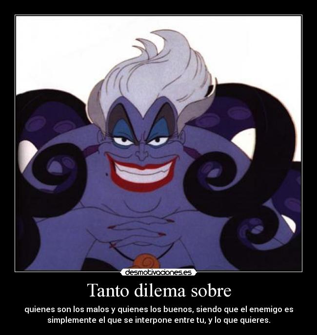 Tanto dilema sobre - quienes son los malos y quienes los buenos, siendo que el enemigo es
simplemente el que se interpone entre tu, y lo que quieres.