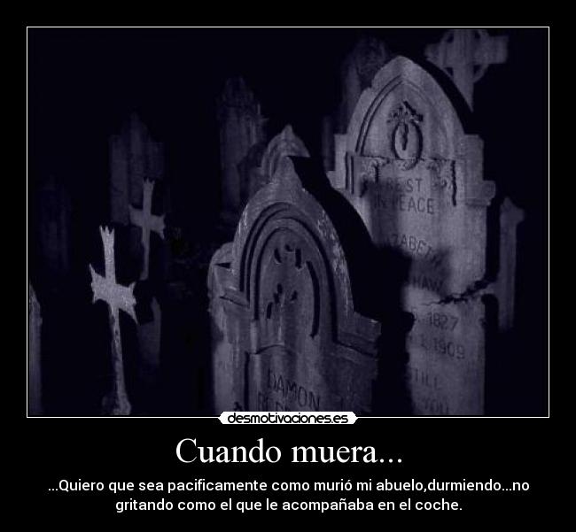 Cuando muera... - ...Quiero que sea pacificamente como murió mi abuelo,durmiendo...no
gritando como el que le acompañaba en el coche.
