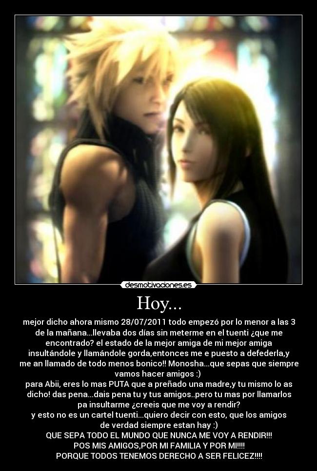 Hoy... - mejor dicho ahora mismo 28/07/2011 todo empezó por lo menor a las 3
de la mañana...llevaba dos días sin meterme en el tuenti ¿que me
encontrado? el estado de la mejor amiga de mi mejor amiga
insultándole y llamándole gorda,entonces me e puesto a defederla,y
me an llamado de todo menos bonico!! Monosha...que sepas que siempre
vamos hacer amigos :) 
para Abii, eres lo mas PUTA que a preñado una madre,y tu mismo lo as
dicho! das pena...dais pena tu y tus amigos..pero tu mas por llamarlos
pa insultarme ¿creeis que me voy a rendir?
y esto no es un cartel tuenti...quiero decir con esto, que los amigos
de verdad siempre estan hay :)
QUE SEPA TODO EL MUNDO QUE NUNCA ME VOY A RENDIR!!!
POS MIS AMIGOS,POR MI FAMILIA Y POR MI!!!!
PORQUE TODOS TENEMOS DERECHO A SER FELICEZ!!!!