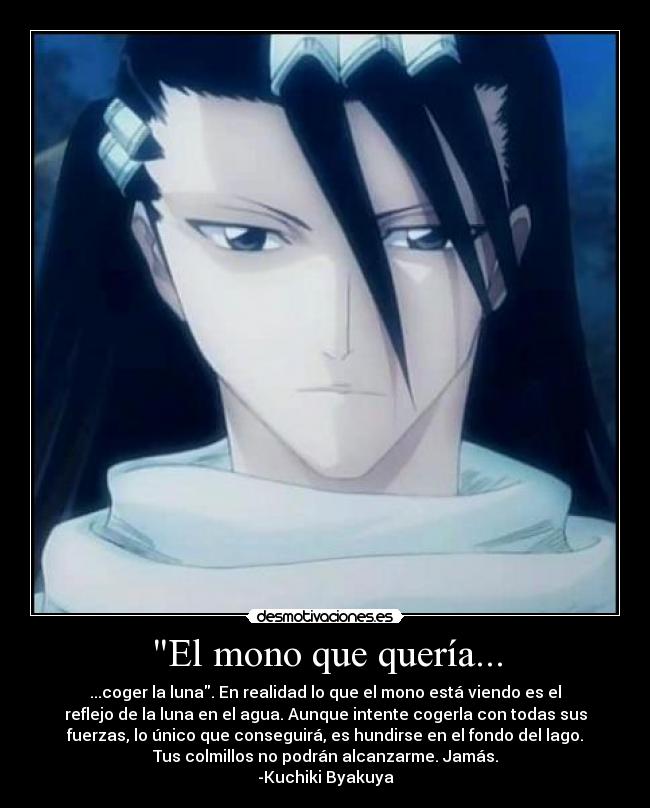 El mono que quería... - ...coger la luna. En realidad lo que el mono está viendo es el
reflejo de la luna en el agua. Aunque intente cogerla con todas sus
fuerzas, lo único que conseguirá, es hundirse en el fondo del lago.
Tus colmillos no podrán alcanzarme. Jamás.
-Kuchiki Byakuya