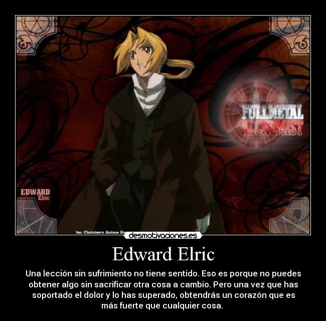 Edward Elric - Una lección sin sufrimiento no tiene sentido. Eso es porque no puedes
obtener algo sin sacrificar otra cosa a cambio. Pero una vez que has
soportado el dolor y lo has superado, obtendrás un corazón que es
más fuerte que cualquier cosa. 