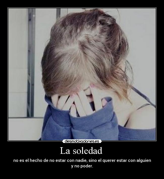La soledad - no es el hecho de no estar con nadie, sino el querer estar con alguien y no poder.