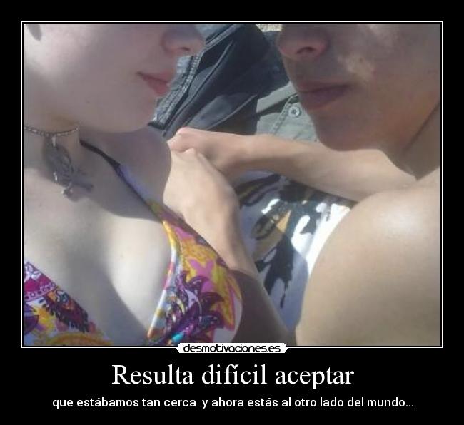 Resulta difícil aceptar - que estábamos tan cerca y ahora estás al otro lado del mundo...