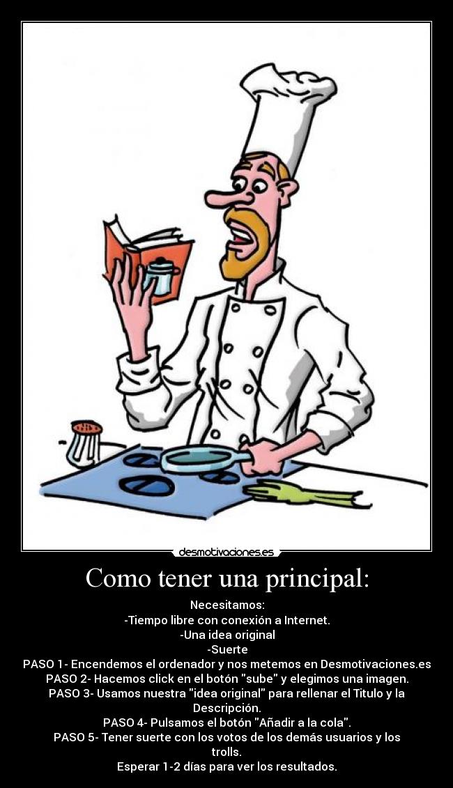 Como tener una principal: - Necesitamos:
-Tiempo libre con conexión a Internet.
-Una idea original
-Suerte
PASO 1- Encendemos el ordenador y nos metemos en Desmotivaciones.es
PASO 2- Hacemos click en el botón sube y elegimos una imagen.
PASO 3- Usamos nuestra idea original para rellenar el Titulo y la Descripción.
PASO 4- Pulsamos el botón Añadir a la cola.
PASO 5- Tener suerte con los votos de los demás usuarios y los trolls.
Esperar 1-2 días para ver los resultados.