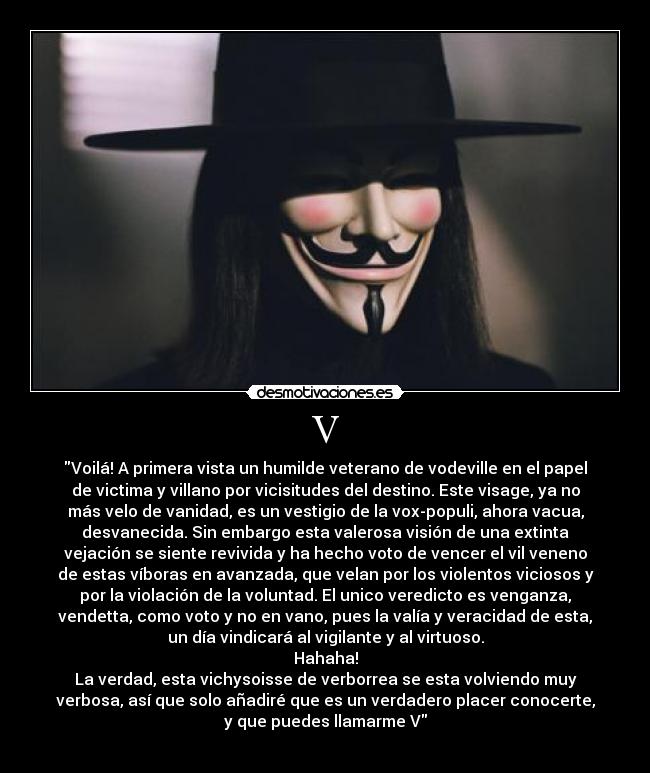 V - Voilá! A primera vista un humilde veterano de vodeville en el papel
de victima y villano por vicisitudes del destino. Este visage, ya no
más velo de vanidad, es un vestigio de la vox-populi, ahora vacua,
desvanecida. Sin embargo esta valerosa visión de una extinta
vejación se siente revivida y ha hecho voto de vencer el vil veneno
de estas víboras en avanzada, que velan por los violentos viciosos y
por la violación de la voluntad. El unico veredicto es venganza,
vendetta, como voto y no en vano, pues la valía y veracidad de esta,
un día vindicará al vigilante y al virtuoso.
Hahaha!
La verdad, esta vichysoisse de verborrea se esta volviendo muy
verbosa, así que solo añadiré que es un verdadero placer conocerte,
y que puedes llamarme V