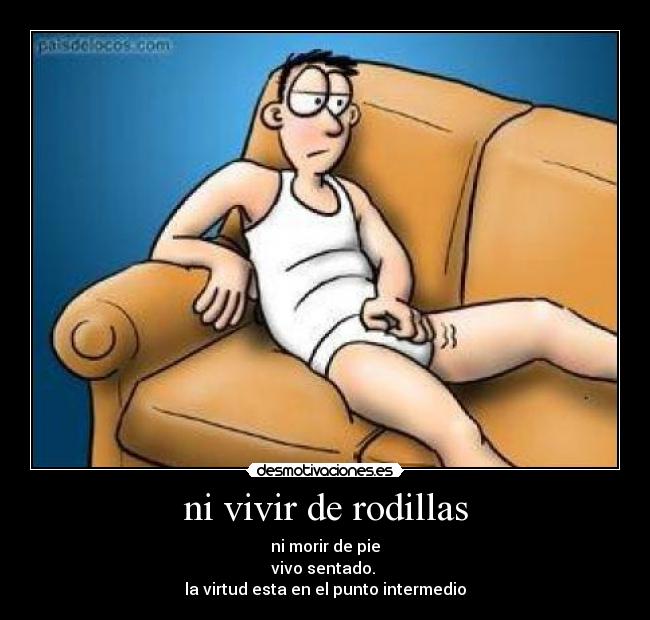 ni vivir de rodillas - ni morir de pie
vivo sentado.
la virtud esta en el punto intermedio
