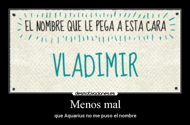 Menos mal - que Aquarius no me puso el nombre