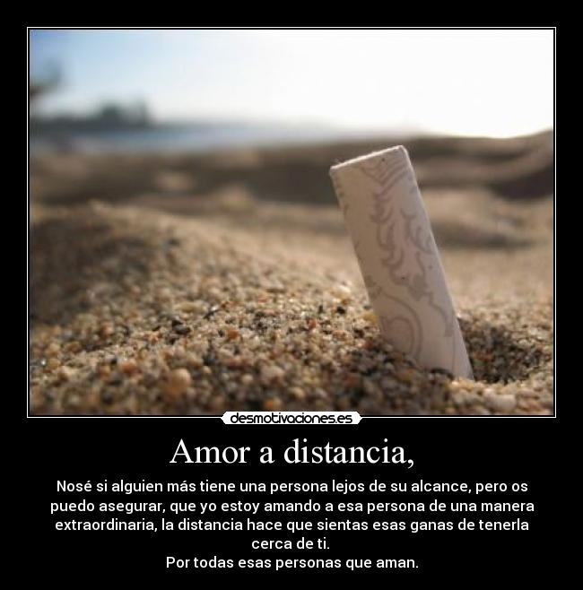 Amor a distancia, - Nosé si alguien más tiene una persona lejos de su alcance, pero os
puedo asegurar, que yo estoy amando a esa persona de una manera
extraordinaria, la distancia hace que sientas esas ganas de tenerla
cerca de ti.
Por todas esas personas que aman.