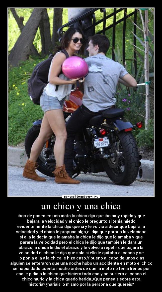 un chico y una chica - iban de paseo en una moto la chica dijo que iba muy rapido y que
bajara la velocidad y el chico le pregunto si tenia miedo
evidentemente la chica dijo que si y le volvio a decir que bajara la
velocidad y el chico le propuso algo,el dijo que pararia la velocidad
si ella le decia que lo amaba la chica le dijo que lo amaba y que
parara la velocidad pero el chico le dijo que tambien le dara un
abrazo,la chica le dio el abrazo y le volvio a repetir que bajara la
velocidad el chico le dijo que solo si ella le quitaba el casco y se
lo ponia ella y la chica le hizo caso.Y bueno al cabo de unos dias
alguien se enteraron que una noche hubo un accidente en moto el chico
se habia dado cuenta mucho antes de que la moto no tenia frenos por
eso le pidio a la chica que hiciera todo eso y se pusiera el casco el
chico murio y la chica quedo herida.¿Que pensais sobre esta
historia?¿hariais lo mismo por la persona que quereis?