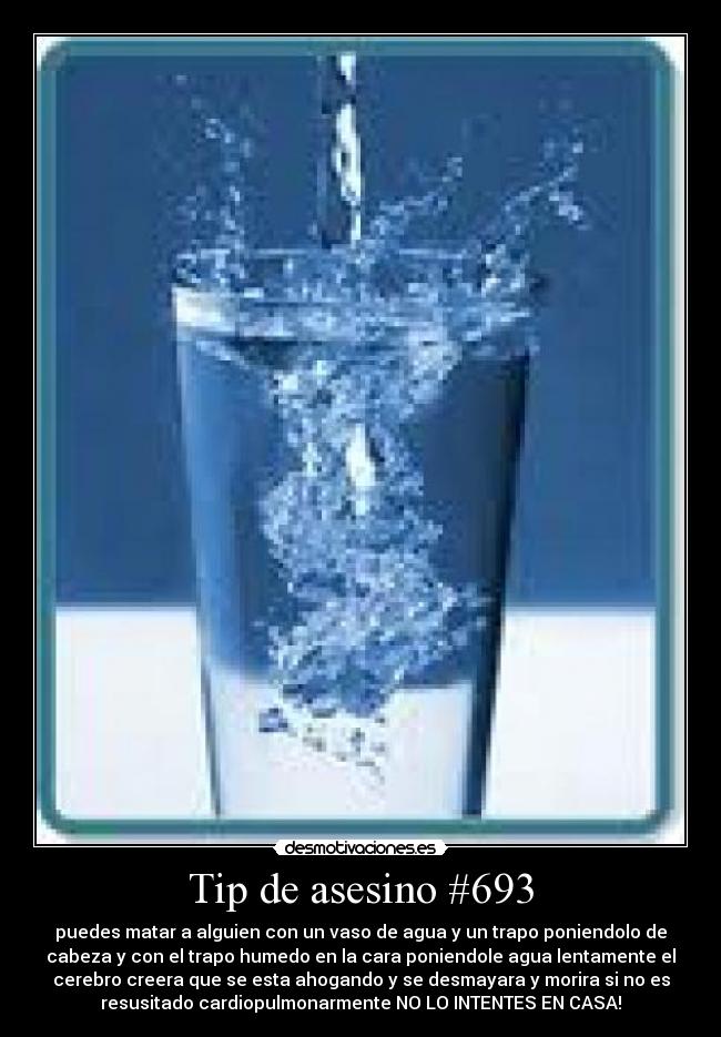 Tip de asesino #693 - puedes matar a alguien con un vaso de agua y un trapo poniendolo de
cabeza y con el trapo humedo en la cara poniendole agua lentamente el
cerebro creera que se esta ahogando y se desmayara y morira si no es
resusitado cardiopulmonarmente NO LO INTENTES EN CASA!