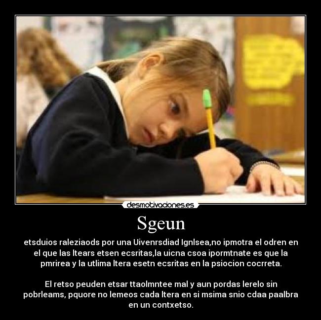 Sgeun - etsduios raleziaods por una Uivenrsdiad Ignlsea,no ipmotra el odren en
el que las ltears etsen ecsritas,la uicna csoa ipormtnate es que la
pmrirea y la utlima ltera esetn ecsritas en la psiocion cocrreta.

El retso peuden etsar ttaolmntee mal y aun pordas lerelo sin
pobrleams, pquore no lemeos cada ltera en si msima snio cdaa paalbra
en un contxetso.