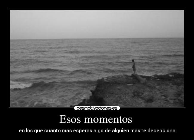 Esos momentos - en los que cuanto más esperas algo de alguien más te decepciona