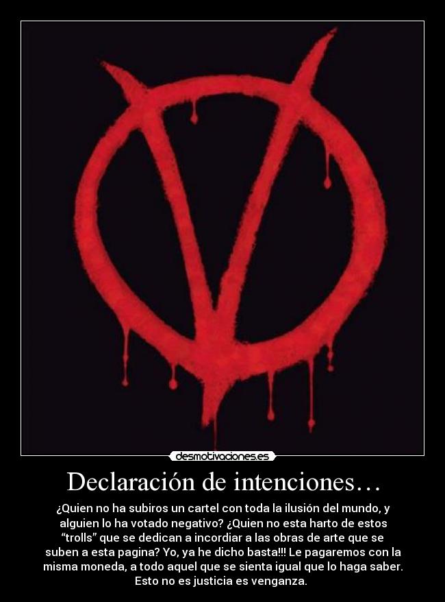 Declaración de intenciones… - ¿Quien no ha subiros un cartel con toda la ilusión del mundo, y
alguien lo ha votado negativo? ¿Quien no esta harto de estos
“trolls” que se dedican a incordiar a las obras de arte que se
suben a esta pagina? Yo, ya he dicho basta!!! Le pagaremos con la
misma moneda, a todo aquel que se sienta igual que lo haga saber.
Esto no es justicia es venganza.