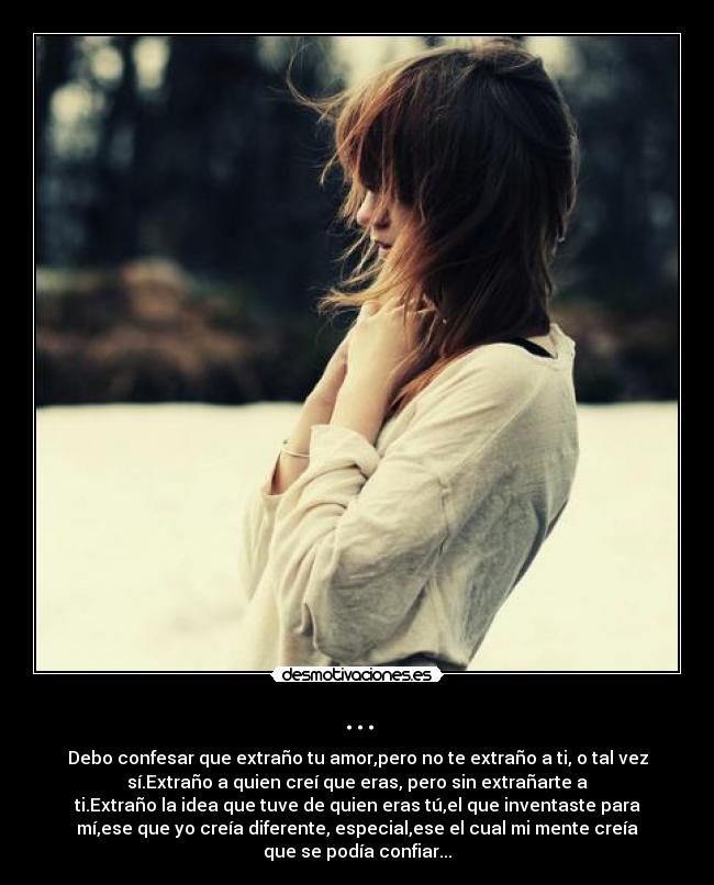 ... - Debo confesar que extraño tu amor,pero no te extraño a ti, o tal vez
sí.Extraño a quien creí que eras, pero sin extrañarte a
ti.Extraño la idea que tuve de quien eras tú,el que inventaste para
mí,ese que yo creía diferente, especial,ese el cual mi mente creía
que se podía confiar...