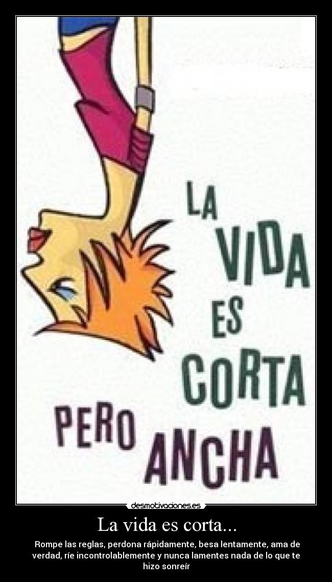 La vida es corta... -  Rompe las reglas, perdona rápidamente, besa lentamente, ama de
verdad, ríe incontrolablemente y nunca lamentes nada de lo que te
hizo sonreír