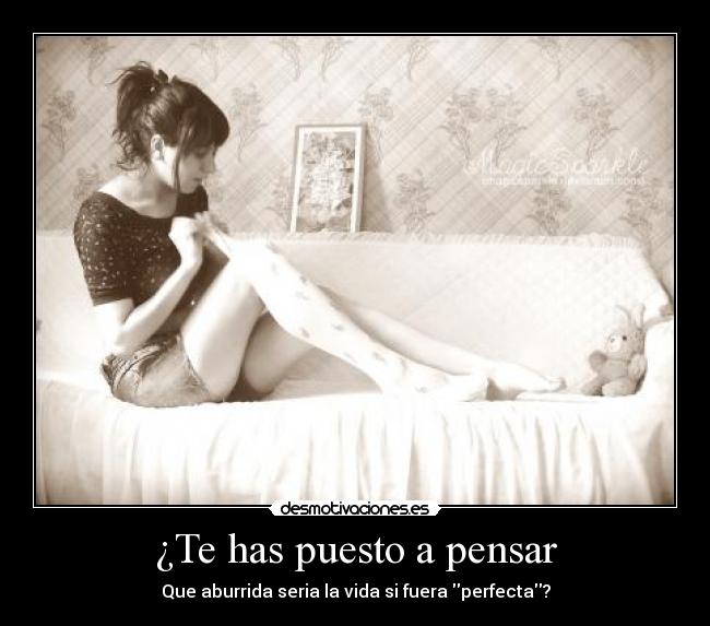 ¿Te has puesto a pensar - Que aburrida seria la vida si fuera perfecta?