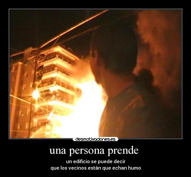 una persona prende - un edificio se puede decir
que los vecinos están que echan humo