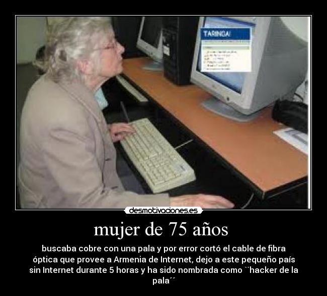mujer de 75 años - buscaba cobre con una pala y por error cortó el cable de fibra
óptica que provee a Armenia de Internet, dejo a este pequeño país
sin Internet durante 5 horas y ha sido nombrada como ``hacker de la
pala´´