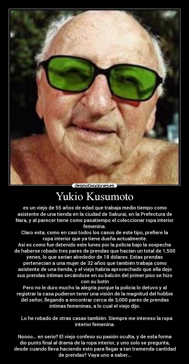 Yukio Kusumoto - es un viejo de 55 años de edad que trabaja medio tiempo como
asistente de una tienda en la ciudad de Sakurai, en la Prefectura de
Nara, y al parecer tiene como pasatiempo el coleccionar ropa interior
femenina.
Claro esta, como en casi todos los casos de este tipo, prefiere la
ropa interior que ya tiene dueña actualmente.
Así es como fue detenido este lunes por la policía bajo la sospecha
de haberse robado tres pares de prendas que hacían un total de 1,500
yenes, lo que serian alrededor de 18 dólares. Estas prendas
pertenecían a una mujer de 32 años que también trabaja como
asistente de una tienda, y el viejo habría aprovechado que ella dejo
sus prendas intimas secándose en su balcón del primer piso se hizo
con su botín
Pero no le duro mucho la alegría porque la policía lo detuvo y al
registrar la casa pudieron tener una visión de la magnitud del hobbie
del señor, llegando a encontrar cerca de 3,000 pares de prendas
intimas femeninas, a lo cual el viejo dijo.

    Lo he robado de otras casas también. Siempre me intereso la ropa
interior femenina.

Noooo… en serio? El viejo confeso su pasión oculta, y de esta forma
dio punto final al drama de la ropa interior, y uno solo se pregunta,
desde cuando lleva haciendo esto para llegar a tan tremenda cantidad
de prendas? Vaya uno a saber…