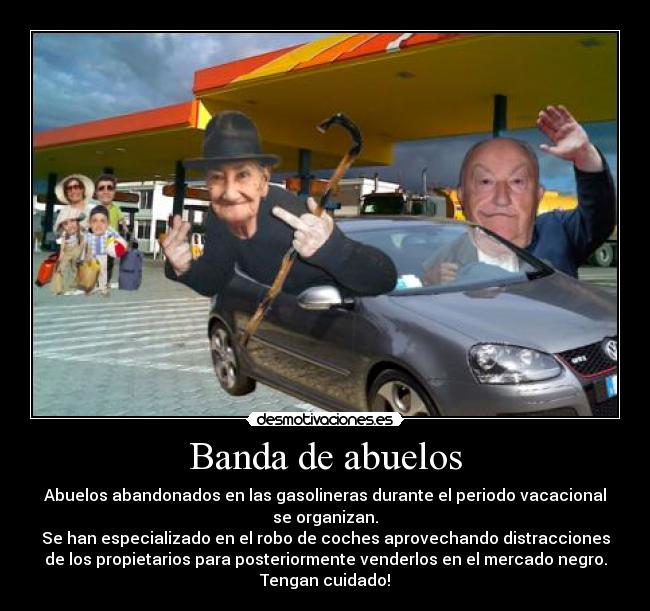 Banda de abuelos - Abuelos abandonados en las gasolineras durante el periodo vacacional
se organizan.
Se han especializado en el robo de coches aprovechando distracciones
de los propietarios para posteriormente venderlos en el mercado negro.
Tengan cuidado!