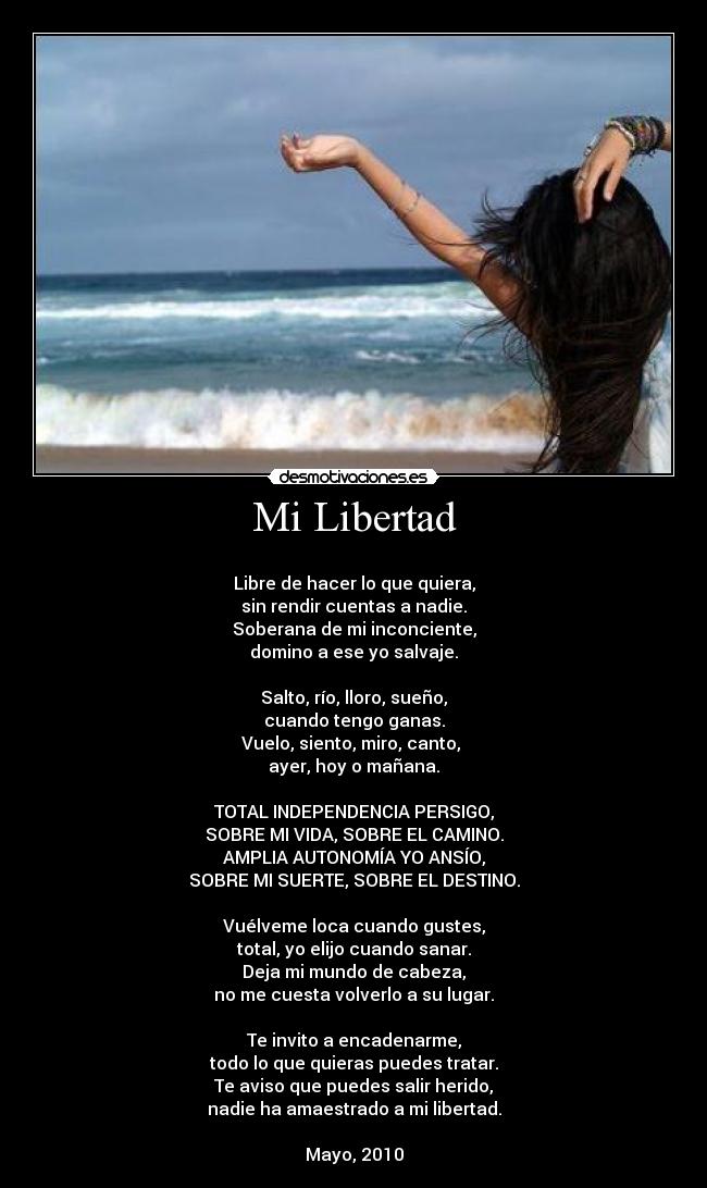 Mi Libertad -
Libre de hacer lo que quiera,
sin rendir cuentas a nadie.
Soberana de mi inconciente,
domino a ese yo salvaje.
Salto, río, lloro, sueño,
cuando tengo ganas.
Vuelo, siento, miro, canto,
ayer, hoy o mañana.
TOTAL INDEPENDENCIA PERSIGO,
SOBRE MI VIDA, SOBRE EL CAMINO.
AMPLIA AUTONOMÍA YO ANSÍO,
SOBRE MI SUERTE, SOBRE EL DESTINO.
Vuélveme loca cuando gustes,
total, yo elijo cuando sanar.
Deja mi mundo de cabeza,
no me cuesta volverlo a su lugar.
Te invito a encadenarme,
todo lo que quieras puedes tratar.
Te aviso que puedes salir herido,
nadie ha amaestrado a mi libertad.
Mayo, 2010