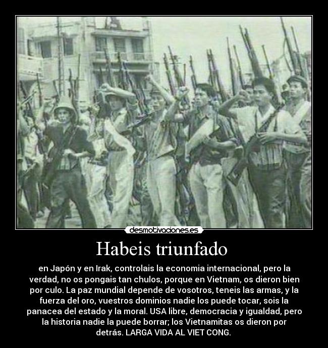 Habeis triunfado  - en Japón y en Irak, controlais la economia internacional, pero la
verdad, no os pongais tan chulos, porque en Vietnam, os dieron bien
por culo. La paz mundial depende de vosotros, teneis las armas, y la
fuerza del oro, vuestros dominios nadie los puede tocar, sois la
panacea del estado y la moral. USA libre, democracia y igualdad, pero
la historia nadie la puede borrar; los Vietnamitas os dieron por
detrás. LARGA VIDA AL VIET CONG. 