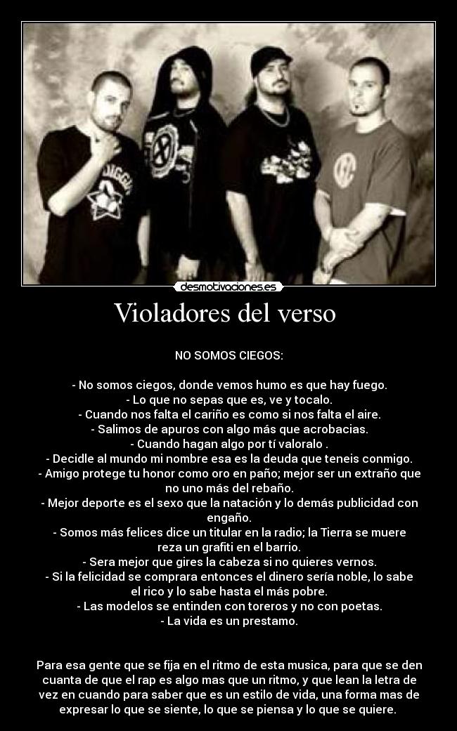 Violadores del verso  - 
NO SOMOS CIEGOS:

- No somos ciegos, donde vemos humo es que hay fuego.
- Lo que no sepas que es, ve y tocalo.
- Cuando nos falta el cariño es como si nos falta el aire.
- Salimos de apuros con algo más que acrobacias.
- Cuando hagan algo por tí valoralo .
- Decidle al mundo mi nombre esa es la deuda que teneis conmigo.
- Amigo protege tu honor como oro en paño; mejor ser un extraño que
no uno más del rebaño.
- Mejor deporte es el sexo que la natación y lo demás publicidad con
engaño.
- Somos más felices dice un titular en la radio; la Tierra se muere
reza un grafiti en el barrio.
- Sera mejor que gires la cabeza si no quieres vernos.
- Si la felicidad se comprara entonces el dinero sería noble, lo sabe
el rico y lo sabe hasta el más pobre.
- Las modelos se entinden con toreros y no con poetas.
- La vida es un prestamo.


Para esa gente que se fija en el ritmo de esta musica, para que se den
cuanta de que el rap es algo mas que un ritmo, y que lean la letra de
vez en cuando para saber que es un estilo de vida, una forma mas de
expresar lo que se siente, lo que se piensa y lo que se quiere. 