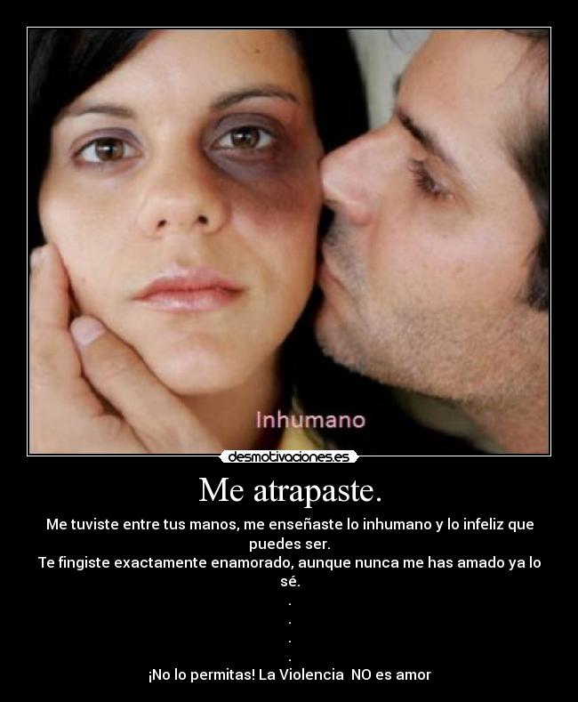 Me atrapaste. - Me tuviste entre tus manos, me enseñaste lo inhumano y lo infeliz que puedes ser.
Te fingiste exactamente enamorado, aunque nunca me has amado ya lo sé.
.
.
.
.
¡No lo permitas! La Violencia  NO es amor