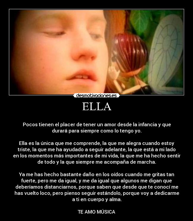 ELLA -
Pocos tienen el placer de tener un amor desde la infancia y que
durará para siempre como lo tengo yo.
Ella es la única que me comprende, la que me alegra cuando estoy
triste, la que me ha ayudado a seguir adelante, la que está a mi lado
en los momentos más importantes de mi vida, la que me ha hecho sentir
de todo y la que siempre me acompaña de marcha.
Ya me has hecho bastante daño en los oídos cuando me gritas tan
fuerte, pero me da igual, y me da igual que algunos me digan que
deberíamos distanciarnos, porque saben que desde que te conocí me
has vuelto loco, pero pienso seguir estándolo, porque voy a dedicarme
a ti en cuerpo y alma.
TE AMO MÚSICA