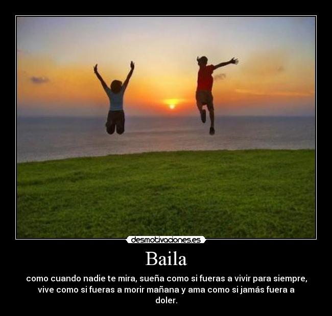 Baila - como cuando nadie te mira, sueña como si fueras a vivir para siempre,
vive como si fueras a morir mañana y ama como si jamás fuera a
doler.