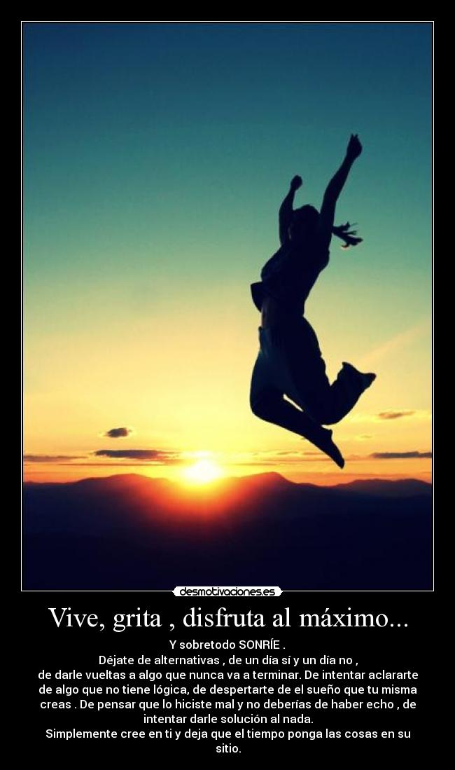 Vive, grita , disfruta al máximo... - Y sobretodo SONRÍE .
Déjate de alternativas , de un día sí y un día no ,
de darle vueltas a algo que nunca va a terminar. De intentar aclararte
de algo que no tiene lógica, de despertarte de el sueño que tu misma
creas . De pensar que lo hiciste mal y no deberías de haber echo , de
intentar darle solución al nada.
Simplemente cree en ti y deja que el tiempo ponga las cosas en su
sitio.